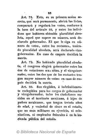 88
Art. 78. Este, en su primera sesión se-
creta, que será permanente, abrirá las listas,
comparará y regulará los votos, conforme á
la base del artículo 22, y entre los indivi-
duos que hubieren obtenido pluralidad abso-
luta, aquel que supere en número, será de-
clarado gobernador. El que le siga en nú-
mero de votos, entre los restantes, tenien-
do pluralidad absoluta, será declarado vice-
gobernador. En caso de empate decidirá la
suerte.
Art. 79. No habiendo pluralidad absolu-
ta, el congreso elegirá gobernador entre los
dos de votaciones ma¿ altas, y el vicegober-
nador, entre los dos que de los restantes ten-
gan mayor número de votos: en caso de em-
pate decidirá la suerte.
Art. 80. Son elegibles, é indefinidamen-
te reelegibles para los cargos de gobernador
y vicegobernador, todos los ciudadanos na-
cidos en el territorio mexicano, ó hijos de
padres mexicanos, que tengan treinta años
de edad, y vecindad de cinco en el estado,
que no sean militares en ejercicio, ni ecle-
siásticos, ni empleados federales ó en la ha-
cienda pública del estado.
 