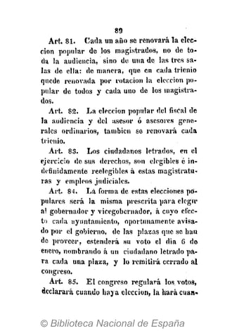 89
Art. 81. Cada un aiìo sé renovará la elec-
ción popular de los magistrados, no de to-
da la audiencia, sino do una de las tres sa-
las de ella: de mañera, que cn cada trienio
quede renovada por rotación la elección po-
pular de todos y cada uno de los magistra-
dos.
Art. 82. La elección popular del fisCal de
la audiencia y del asesor ó asesores gene-
rales ordinarios, también se renovará cada
trienio.
Art. 85. Los ciudadanos letrados, en el
ejercicio de sus derechos, son elegibles é in-
definidamente reelegióles á estas magistratu-
ras y empleos judiciales.
Art. 84. Là forma de estas elecciones po-
pulares será la misma prescrita para elegir
a! gobernador y vicegobernador, á cuyo efec-
to cada ayuntamiento, oportunamente avisa-
do por él gobierno, de las plazas que se han
de proveer, estenderá su voto el dia 6 de
enero, nombrando á un ciudadano letrado pa-
ra cada una plaza, y lo remitirá cerrado al
congreso.
Art. 85. El congreso regulará los votos,
declarará cuando haya elección, la hará cuan-
 