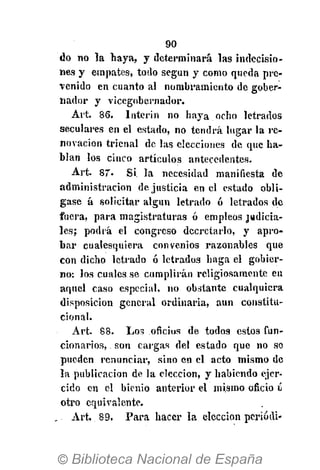 90
do no la haya, y determinará las indecisio-
nes y empates, todo según y como queda pre-
venido en cuanto al nombramiento de gober-
nador y vicegobernador.
Art. 86. Ínterin no haya ocho letrados
seculares en el estado, no tendrá lugar la re-
novación trienal de las elecciones de que ha-
blan los cinco artículos antecedentes.
Art. 87- Si la necesidad manifiesta de
administración de. justicia en el estado obli-
gase á solicitar algún letrado ó letrados de
fuera, para magistraturas ó empleos judicia-
les; podrá el congreso decretarlo, y apro-
bar cualesquiera convenios razonables que
con dicho letrado ó letrados haga el gobier-
no: los cuales se cumplirán religiosamente en
aquel caso especial, no obstante cualquiera
disposición general ordinaria, aun constitu-
cional.
Art. 88. Los oficios de todos estos fun-
cionarios, son cargas del estado que no se
pueden renunciar, sino en el acto mismo de
la publicación de la elección, y habiendo ejer-
cido en el bienio anterior el mismo oficio ú
otro equivalente.
Art. 89. Para hacer la elección periódi-
 