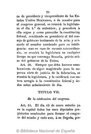 91
da de presidente y vicepresidente de los Es-
tados Unidos Mexicanos, ó de senador para
el congreso general, se reunirá la legislatu-
ra el dia 1.° de setiembre, y procederá á
ella según y como prescribe la constitución
federal, remitiendo su presidente al del con-
sejo de gobierno testimonio de la acta, y avi-
sando al senador nombrado para su inteli-
gencia: mas en caso de vacante estraordina-
ria, se reunirá la legislatura en cualquier
tiempo en que convenga llenarla, previo avi-
so del gobierno de la Union.
A r t 90. Siempre que deba hacerse nom-
bramiento de algún magistrado para la su-
prema corte de justicia de la federación, se
reunirá la legislatura, y la verificará con en-
tero arreglo á la constitución federal y or-
den sobre señalamiento de dia.
T I T U L O VIL
Se la celebración del congreso.
Art. 9!. El dia 29 de cuero estarán ya
en la capital todos los once diputados pro-
pietarios nombrados para formar el congre-
so del estado: y cado uno, á su llegada, pre-
 