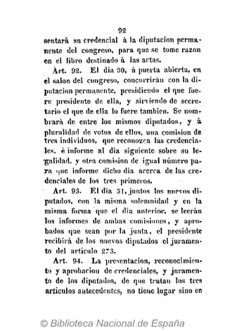 92
sentará su credencial á la diputación perma-
nente del congreso, para que se tome razón
en el libro destinado á las actas.
Árt. 92. El dia 30, á puerta abierta, en
el salón del congreso, concurrirán con la di-
putación permanente, presidiendo el que fue-
re presidente de ella, y sirviendo de secre-
tario el que de ella lo fuere también. Se nom-
brará de entre los mismos diputados, y á-
pluralidad de votos de ellos, una comisión de
tres individuos, que reconozca las credencia-
les, é informe, al dia siguiente sobre su le-
•galidad, y otra comisión de igual número pa-
ra i¡ue informe dicho dia acerca de las cre-
denciales de los tres primeros.
Art. 93. El dia 31, juntos los nuevos di-
putados, con la misma solemnidad y en la
misma forma que el dia anterior, se leerán
los informes de ambas comisiones, y apro-
bados que sean por la junta, el presidente
recibirá de los nuevos diputados el juramen-
to del artículo 273.
Art. 94. La presentación, reconocimien-
to y aprobación de credenciales, y juramen-
to de los diputados, de que tratan los tres
artículos antecedentes, no tiene lugar sino en
 
