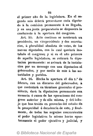 9S
el primer año de la legislatura- En el se-
gundo solo deberá presentarse cada diputa-
do á la comisión permanente á su llegada,
y en una junta preparatoria se dispondrá lo
conducente á la apertura del congreso.
Art, 95. Acto continuo se nombrará un
presidente, un vicepresidente y dos secreta-
rios, á pluralidad absoluta de votos, de los
nuevos diputados, con lo cual quedará ins-
talado el congreso; y si es el año primero
de aquella legislatura, se retirará la dipu-
tación permanente: se avisará de la instala-
ción por un mensage con una diputación al
gobernador, y por medio de este á las au-
toridades y pueblos.
Art. 96. Hecha la apertura el dia 1." de
febrero, con un discurso del gobernador, á
que contestará en términos generales el pre-
sidente, dará la diputación permanente una
memoria ó razón de las operaciones del conr
greso anterior y de ella misma, y del influ-
jo que han tenido en provecho del estado: de
la prosperidad ó decadencia de este, y final-
mente, de todos los negocios concernientes
al poder legislativo: lo mismo harán opor-
tunamente el poder ejecutivo y judicial, y
 