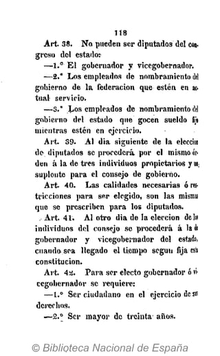 118
A r t . 38. N o pueden s e r d i p u t a d o s del con.
g r e s o del e s t a d o :
—1.° E l g o b e r n a d o r y v i c e g o b e r n a d o r .
-^-2." L o s e m p l e a d o s de n o m b r a m i e n t o del
g o b i e r n o de l a f e d e r a c i ó n q u e e s t é n en ac-
t u a l s e r v i c i o .
—3.° L o s e m p l e a d o s de n o m b r a m i e n t o del
g o b i e r n o d e l estado que g o c e n sueldo fijo
m i e n t r a s e s t é n en e j e r c i c i o .
A r t . 39. A l d i a s i g u i e n t e de l a elección
de- d i p u t a d o s se p r o c e d e r á p o r el m i s m o or-
d e n á l a de t r e s i n d i v i d u o s p r o p i e t a r i o s y m
s u p l e n t e p a r a e l consejo de g o b i e r n o .
A r t . 40. L a s c a l i d a d e s n e c e s a r i a s ó res-
t r i c c i o n e s p a r a s e r e l e g i d o , son l a s misma!
q u e se p r e s c r i b e n p a r a los d i p u t a d o s .
, A r t . 41. A l o t r o d i a de l a e l e c c i ó n de loi
i n d i v i d u o s d e l consejo se p r o c e d e r á á la di
g o b e r n a d o r y v i c e g o b e r n a d o r d e l estado,
cuando- s e a l l e g a d o e l t i e m p o s e g ú n fija esti
c o n s t i t u c i ó n .
A r t . 4a. P a r a s e r electo g o b e r n a d o r ó vi-
c e g o b e r n a d o r se r e q u i e r e :
—1.° S e r c i u d a d a n o en e l e j e r c i c i o des»!
d e r e c h o s .
—2.° S e r m a y o r de t r e i n t a a ñ o s .
 