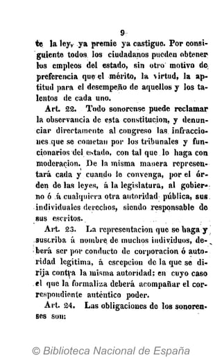 9
te la ley, ya premie ya castigue. Por consi-
guiente todos los ciudadanos pueden obtener
los empleos del estado, sin otro motivo de,
preferencia, que el mérito, la virtud, la ap-
titud para el desempeño de aquellos y los ta-
lentos de cada uno.
Art. 22. Todo sonorense puede reclamar
la observancia de esta constitución, y denun-
ciar directamente al congreso las infraccio-
nes que se cometan por los tribunales y fun-
cionarios dei estado, contal que lo haga con
moderación. De la misma manera represen-
tará cada y cuando le convenga, por el o r -
den de las leyes, á la legislatura, al gobier«:
no ó á.cualquiera otra autoridad pública, sus
individuales derechos, siendo responsable de
sus escritos.
Art. 23. La representación que se haga y
suscriba á nombre de muchos individuos, de- v
berá ser por conducto de corporación ó auto-
ridad legítima, á escepcion de la que se di-
rija contra la misma autoridad: en cuyo caso
el que la formaliza deberá acompañar el cor-
respondiente auténtico poder.
Art. 24. Las obligaciones de los sonoren-
ses son:
 