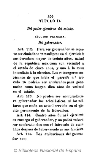 200
T I T U L O II.
Bel poder ejecutivo del estado.
SECCIÓN P R I M E R A .
Bel gobernador.
Art. 112. Para ser gobernador se requie-
re ser ciudadano tamaulipeco en el ejercicio de
sus derechos; mayor de treinta años, natural
de la república mexicana con vecindad en
el estado de cinco años, y uno á lo menos
inmediato á la elección. Los estrangeros ame-
ricanos de que habla el párrafo 40
artí-
culo 16 podrán ser nombrados para gober-
nador como tengan diez años de vecindad
en el estado.
Art. 1115. No pueden ser nombrados pa-
ra gobernador los eclesiásticos, ni los mili-
tares que estén en actual servicio en el ejér-
cito permanente de la federación.
Art. 114. Cuatro años durará ejerciendo
su encargo el gobernador, y no podrá volverá
ser nombrado sino con el intervalo de cuatro
años después de haber cesado en sus funciones,
Art. 115. Las atribuciones del goberna-
dor son:
 
