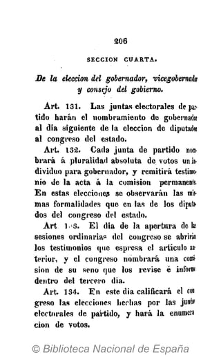 2 0 6
SECCIÓN C U A R T A .
Be la elección del gobernador, vicegobernak
y consejo del gobierno.
Art. 131. Las juntas electorales de par-
tido harán el nombramiento de gobernado!
al dia siguiente de la elección de diputado:
al congreso del estado.
Art. 132. Cada junta de pai'tido nom-
brará á pluralidad absoluta devotos un in-
dividuo para gobernador, y remitirá testimo-
nio de la acta á la comisión permanente.
E n estas elecciones se observarán las mis-
mas formalidades que en las de los diputa-
dos del congreso del estado.
A r t 1-3. E l dia de la apertura de lai
sesiones ordinaria? del congreso se abrirán
los testimonios que espresa el artículo an
terior, y el congreso nombrará una comí
sion de su seno que los revise é informí
dentro del tercero dia.
Art. 134. En este dia calificará el con
greso las elecciones hechas por las junta!
electorales de partido, y hará la enumera
cion de votos.
 