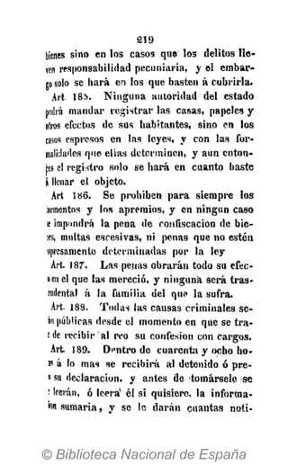 219
bienes sino en l o s c a s o s que l o s delitos l l e ­
ven responsabilidad p e c u n i a r i a , y e l e m b a r ­
go solo se h a r á en los que basten á c u b r i r l a .
Art 185. N i n g u n a a u t o r i d a d del estado
podra m a n d a r r e g i s t r a r l a s c a s a s , papeles y
otros efectos de s u s h a b i t a n t e s , s i n o en l o s
casos espresos en l a s l e y e s , y con l a s f o r -
¡nalklades que e l l a s d e t e r m i n e n , y a u n e n t o n ­
as el r e g i s t r o solo se h a r á e n c u a n t o baste
í llenar el objeto.
Art 186. S e p r o h i b e n p a r a s i e m p r e l o s
iormentos y los a p r e m i o s , y e n n i n g ú n c a s o
le impondrá l a p e n a de c o n f i s c a c i ó n de b i e -
íes, multas e s c e s i v a s , n i penas que no e s t é n
apresamente d e t e r m i n a d a s por l a l e y
Art. 187. L a s penas o b r a r á n todo s u efec-
oen el que l a s m e r e c i ó , y n i n g u n a s e r á t r a s -
endental á l a f a m i l i a del q u ? l a s u f r a .
Art- 188. T o d a s l a s c a u s a s c r i m i n a l e s s e ­
an públicas desde el m o m e n t o en que se t r a -
c de recibir a l reo s u confesión con c a r g o s .
Art. 1 8 9 . D e n t r o de c u a r e n t a y ocho h o -
№ á lo m a s se r e c i b i r á a l detenido ó p r e -
»su d e c l a r a c i ó n , y a n t e s de t o m á r s e l e se
t leerán, ó leerá'' é l s i q u i s i e r e , l a i n f o r m a -
ion s u m a r i a , y se lo d a r á n c u a n t a s n o t i -
 