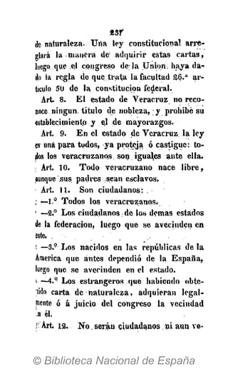 de naturaleza. Una ley constitucional arre-
glará la manera de; adquirir estas cartas,
luego que el congreso déla Union, haya da-
do la regla de que trata la facultad 26.a
ar-
ticulo 50 de la constitución federal.
Art. 8. El estado de Veracruz no reco-
noce ningún, título de nobleza,: y prohibe su
establecimiento y el de mayorazgos.
Art. 9. En el estado de Veracruz la ley
fs una para todos, ya proteja ó castigue: to-
dos los veracruzanos. son: ¡guales ante ella.
Art. 10. Todo veracruzano nace libre,
aunque sus padres sean esclavos.
Art. 11. Son ciudadanos:
i — 1 ° Todos los veracruzanos.
1
—2.° Los ciudadanos de los demás estados
de la federación, luego que se avecinden en
este.
f *-3.9
Los nacidos en las repúblicas de la
America que antes dependió de la España,
luego que se avecinden en el estado.
'<• —4.q
Los estrangeros que habiendo obte-
lido carta de naturaleza, adquieran legal-
mente ó á juicio del congreso la vecindad
.n él.
; Art. 12. No. serán ciudadanos ni aun ve-
 