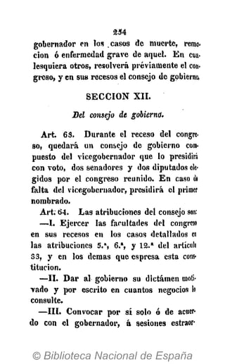 2 3 4
gobernador en los casos de muerte, remo-
ción ó enfermedad grave de aquel. En cua-
lesquiera otros, resolverá previamente el con-
greso, y en sus recesos el consejo de gobierno,
SECCIÓN XII.
Del consejo de gobierno.
Art. 63. Durante el receso del congre-
so, quedará un consejo de gobierno com-
puesto del vicegobernador que lo presidirá
con voto, dos senadores y dos diputados ele-
gidos por el congreso reunido. En caso de
falta del vicegobernador, presidirá el primer
nombrado.
Art. 64. Las atribuciones del consejo son:
—I. Ejercer las facultades del congreso
en sus recesos en los casos detallados en
las atribuciones 5.", 6.% y 12.* del artículo
33, y en los demás que espresa esta cons-
titución.
—II. Dar al gobierno su dictamen moti-
vado y por escrito en cuantos negocios lo
consulte.
—III. Convocar por sí solo ó de acuer-
do con el gobernador, á sesiones estraor-
 