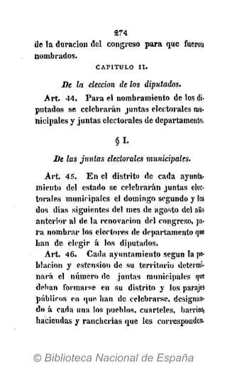274
de la duración del congreso para que fuerou
nombrados.
CAPITULO II.
De la elección de los diputados.
Art. 44. Para el nombramiento de los di-
putados se celebrarán juntas electorales mu-
nicipales y juntas electorales de departamento,
§1-
De las juntas electorales municipales.
Art. 45. En el distrito de cada ayunta-
miento del estado se celebrarán juntas elec-
torales municipales el domingo segundo y los
dos dias siguientes del mes de agosto del año
anterior al de la renovación del congreso, pa-
ra nombrar los electores de departamento que
lian de elegir á los diputados.
Art. 46. Cada ayuntamiento según la po-
blación y estension de su territorio determi-
nará el número de juntas municipales que
deban formarse en su distrito y los parajes
públicos en que han de celebrarse, designan-
do á cada una los pueblos, cuarteles, barriosf
haciendas y rancherias que les corresponden.
 