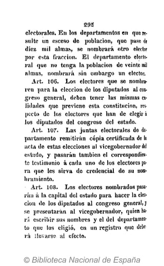 2 9 2
electorales. En los departamentos en que re-
sulte un esceso de población, que pase de
diez mil almas, se nombrará otro elector
por esta fracción. El departamento electo-
ral que no tenga la población de veinte rail
almas, nombrará sin embargo un elector.
Art. 106. Los electores que se nombra-
ren para la elección de los diputados al con-
greso general, deben tener tas mismas ca-
lidades que previene esta constitución, res-
pecto de los electores que han de elegir á
los diputados del congreso del estado.
Art. 107". Las juntas electorales de de-
partamento remitirán copia certificada de la
acta de estas elecciones al vicegobernador del
estado, y pasarán también el correspondien-
te testimonio á cada uno de los electores pa-
ra que les sirva de credencial de su nom-
bramiento.
Art. 1 0 8 . Los electores nombrados pasa-
rán á la capital del estado para hacer la elec-
ción de los diputados al congreso general, J
se presentarán al vicegobernador, quien ha-
rá escribir sus nombres y el del departamen-
to que los eligió, en un registro que debe
ra ¡levarse al efecto.
 