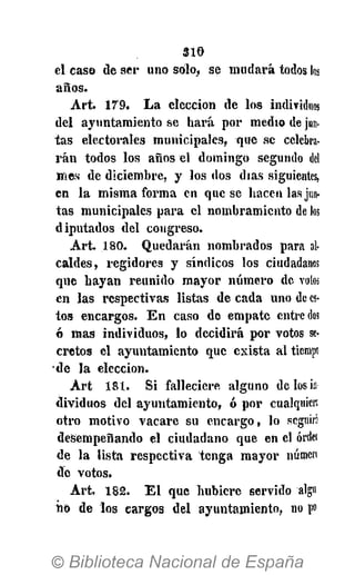 3 1 0
el caso de ser uno solo, se mudará todos los
años.
Art. 179. L a elección de los individuos
del ayuntamiento se hará por medio de jun-
tas electorales municipales, que se celebra-
rán todos los años el domingo segundo del
mes de diciembre, y los dos días siguientes,
en la misma forma en que se hacen las jun-
tas municipales para el nombramiento de los
diputados del congreso.
Art. 180. Quedarán nombrados para al-
caldes, regidores y síndicos los ciudadanos
que hayan reunido mayor número de votos
en las respectivas listas de cada uno de es-
tos encargos. E n caso de empate entredós
ó mas individuos, lo decidirá por votos se-
cretos el ayuntamiento que exista al tiempo
de la elección.
A r t 181. Si falleciere alguno de los in
dividuos del ayuntamiento, ó por cualquier;
otro motivo vacare su encargo, lo seguir!
desempeñando el ciudadano que en el órder
de la lista respectiva tenga mayor numen
de votos.
Art. 182. E l que hubiere servido algu
iio de los cargos del ayuntamiento, no po
 