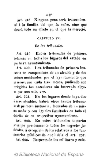 s i r
Art. 218 Ninguna pena será trascenden-
tal á la familia del que la sufre, sino que
obrará todo su efecto en el que la mereció.
CAPITULO IV.
De Zos tribunales.
Art 219 Habrá tribunales de primera
instancia en todos los lugares del estado en
q¡ie haya ayuntamiento.
Art. 220. Los tribunales de primera ins-
tancia se compondrán de un alcalde y de dos
vecinos nombrados por el ayuntamiento que
se renovarán cada tres meses, pudicndo ser
reelegidos los anteriores sin intervalo algu-
no por una sola vez.
Art. 221. En los lugares donde haya dos
ó mas alcaldes, habrá otros tantos tribuna-
les de primero instancia, formados de un mis-
mo modo y con iguales facultades en todo el
distrito de su respectivo ayuntamiento.
Art. 222. En estos tribunales tomarán
principio precisamente todos los negocios ju-
diciales, á cscepcion de los relativos á los fun-
cionarios públicos de que habla el art. 237.
Art. 223. Respecto de los militares y ecle-
 