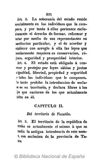 S31
Art. 3. L a soberanía del estado reside
esencialmente en los individuos que le com-
ponen, y por tanto á ellos pertenece esclu-
iivamente el derecho de formar, reformar y
variar por medio de sus representares su
constitución particular, y el de acordar y
establecer con arreglo á ella las leyes que
jeculiarmente requiera su conservación, re-
lamen, seguridad y prosperidad interior.
Art. 4. E l estado está obligado á con-
ervar y protejer por leyes sabias y justas
a igualdad, libertad, propiedad y seguridad
e todos los individuos que le componen,
'or tanto prohibe la introducción de escla-
os en su territorio, y declara libres á los
ijos que nacieren de los que actualmente
sisten en él.
C A P I T U L O II.
Del territorio de Yucatán.
Art. 5. E l territorio de la república de
acatan es actualmente el mismo á que se
tendía la antigua intendencia de este nom-
e, con esclusion de la provincia de T a -
sco.
 