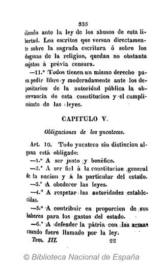 3 3 5
dicmlo ante la ley de los abusos de esta li-
bertad. Los escritos que versan directamen-
te sobre la sagrada escritura ó sobre los
dogmas de la religión, quedan no obstante
sujetos á previa censura.
—11.° Todos tienen un mismo derecho pa-
ra pedir libre y moderadamente ante los de-
positarios de la autoridad pública la ob-
servancia de esta constitución y el cumpli-
miento de las i leyes.
C A P I T U L O V.
Obligaciones de los yucatecos.
Art. 10. Todo yucateco sin distinción al-
guna está obligado:
—1.° A ser justo y benéfico.
—2.° A ser fiel á la constitución general
de la nación y á la particular del estaído.
—;
3.° A obedecer las leyes.
— 4 . ° A respetar > las autoridades -estable-
cidas.
—5¡° A contribuir en proporción de .sus
haberes para los gastos del estado.
~6.* A defender la patria con ¡las aróBas
cuando fuere llamado por la ley.
Tom. JLT. 22
 