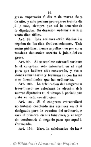 34
grcso empezarán el dia 2 de marzo de ca.
da año, y solo podrán prorogarse treinta dia¡
á lo mas, siempre que asi lo acuerden sie-
te- diputados. Su duración ordinaria será no
venta dias útiles.
Art. 98. Las sesiones serán diarias á es
cepcion de los dias festivos solemnes. Toik>
serán públicas, menos aquellas que por su na
turalcza demanden secreto á juicio del con
greso.
Art. 99. Si se reuniese estraordinariamen
te el congreso, solo .entenderá en el objet
para que hubiese sido convocado, y sus se-
siones comenzarán y terminarán con las mis
mas formalidades que las ordinarias.
Art. 100. La celebración del congreso es
traordinario no estorbará la elección de 1«
nuevos diputados en el tiempo ó periodo prcí
crito en esta constitución.
Art. 101. Si el congreso estraordinan
no hubiese concluido sus sesiones en el di
designado para la reunión del ordinario, a
sará el primero en sus funciones, y el segun-
do continuará el negocio para que aquel fu1
convocado.
Art. 103. Para la celebración de las st
 