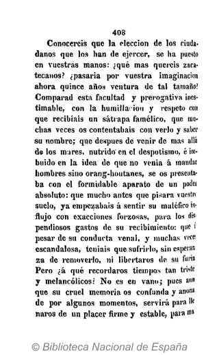 4 0 8
C o n o c e r é i s que l a e l e c c i ó n de los ciuda­
d a n o s que los h a n de e j e r c e r , se h a puesto
e n v u e s t r a s m a n o s : ¿qué m a s q u e r é i s zaca-
t e c a n o s ? ¿ p a s a r í a p o r v u e s t r a imaginación
a h o r a q u i n c e a ñ o s v e n t u r a de t a l tamaño?
C o m p a r a d e s t a f a c u l t a d y p r e r o g a t i v a ines­
t i m a b l e , c o n l a h u m i l l a - i o n y respeto con
que r e c i b í a i s u n s á t r a p a f a m é l i c o , que mu­
c h a s v e c e s os c o n t e n t a b a i s c o n v e r l o y saber
s u n o m b r e ; que después de v e n i r de mas allá
de los m a r e s , n u t r i d o e n el d e s p o t i s m o , é ira-
b u i d o e n l a i d e a de q u e no v e n i a á mandar
h o m b r e s s i n o o r a n g - h o u t a n e s , se os presenta­
b a c o n e l f o r m i d a b l e a p a r a t o de u n poder
a b s o l u t o : que m u c h o a n t e s que p i s a r a vuestro
s u e l o , y a e m p e z a b a i s á s e n t i r su maléfico in­
flujo c o n e x a c c i o n e s f o r z o s a s , p a r a los dis
p e n d i o s o s gastos de s u r e c i b i m i e n t o : que ¡
p e s a r de s u c o n d u c t a v e n a l , y m u c h a s vece:
e s c a n d a l o s a , t e n í a i s que s u f r i r l o , s i n esperan
z a de r e m o v e r l o , n i l i b e r t a r o s de su furia
P e r o ¿ á q u é r e c o r d a r o s t i e m p o s t a n triste
y m e l a n c ó l i c o s ? N o es en v a n o ; pues aun
q u e s u c r u e l m e m o r i a os c o n f u n d a y anona
d e p o r a l g u n o s m o m e n t o s , s e r v i r á para №
n a r o s de u n p l a c e r firme y e s t a b l e , para ma
 