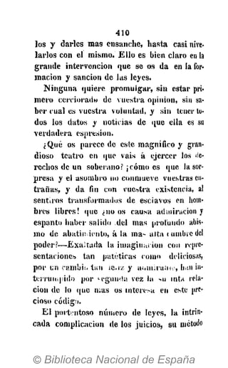 410
l o s y d a r l e s m a s e n s a n c h e , h a s t a c a s i nive-
l a r l o s c o n e l m i s m o . E l l o es bien c l a r o en la
g r a n d e i n t e r v e n c i ó n q u e se os d a en l a for-
m a c i ó n y s a n c i ó n de l a s l e y e s .
N i n g u n a q u i e r e p r o m u l g a r , s i n estar pri-
m e r o c e r c i o r a d » de v u e s t r a o p i n i ó n , sin sa-
b e r c u a l es v u e s t r a v o l u n t a d , y s i n tener to-
dos los datos y n o t i c i a s d e que e l l a es su
v e r d a d e r a e s p r e s i o n .
¿ Q u é os p a r e c e de este m a g n í f i c o y gran-
dioso t e a t r o en q u e v a i s á e j e r c e r los de-
r e c h o s de u n soberano? ¡ c ó m o es q u e la sor-
p r e s a y el a s o m b r o no c o n m u e v e vuestras en-
t r a ñ a s , y d a fin c o n v u e s t r a e x i s t e n c i a , al
s e n t i r o s t r a n s f o r m a d o s de e s c l a v o s en hom-
b r e s l i b r e s ! q u e ¿no os c a u s a a d m i r a c i ó n y
e s p a n t o h a b e r s a l i d o d e l m a s profundo abis-
m o de a b a t i m i e n t o , á l a m a - a l t a < timbre del
p o d e r ? — E x a l t a d a l a i m a g i n a c i ó n con repre-
s e n t a c i o n e s t a n p a t é t i c a s c o m o deliciosas,
p o r i.n c a m b i a t a n ¿c¡iz. y atuniraiMo, han in-
t e r r u m p i d o p o r M ' g u m t a v e z la MI i n t a rela-
c i ó n de lo (¡ue m a s os i n t e r e s a en este pre-
cioso c ó d i g o .
E l portentoso n ú m e r o de l e y e s , la intrin-
c a d a c o m p l i c a c i ó n de l o s j u i c i o s , s u método
 