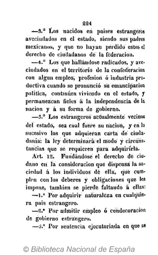 £24
— 3 . ° Los nacidos eri países estrangéros
avecindados en él estado, siendo sus padres
mexicanos, y que no hayan perdido estos el
derecho de ciudadanos dé la federación.
— 4 . ° Los que hallándose radicados, y ave-
cindados en el territorio de la confederación
con algún empleo, profesión ó industria pro-
ductiva cuando se pronunció su emancipación
política, continúen viviendo en el estado, y
permanezcan fieles á la independencia déla
nación y á su forma de gobierno.
—5.° Los estrangéros actualmente vecinos
del estado, sea cual fuere su nación, y en lo
sucesivo los que adquieran carta dé ciuda-
danía: la ley determinará el modo y circúris*
tancias que sé requieren para adquirirla.
Art. 12. Fundándose el derecho dé ciu-
dano eri la consideración qué dispensa la so-
ciedad á los individuos dé ella, qué cum-
plen con los deberes y obligaciones que les
impone, también se pierde faltando á ellas:
—1.° Por adquirir naturaleza en cualquie-
ra pais estrangero.
—2.* Por admitir empleo ó condecoración
de gobierno estrangero.
—3.° Por sentencia ejecutoriada en que se
 