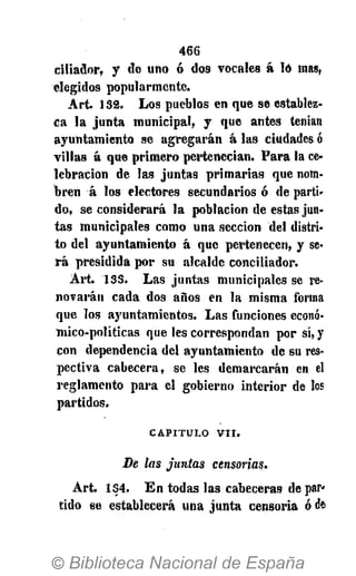 466
c¡!iador> y de uno ó dos vocales á ló mas,
elegidos popularmente.
Art. 132. Los pueblos en que se establez-
ca la junta municipal, y que antes tenían
ayuntamiento se agregarán á las ciudades ó
villas á que primero pertenecían. Para la ce-
lebración de las juntas primarias que nom-
bren á los electores secundarios ó de parti-
do, se considerará la población de estas jun-
tas municipales como una sección del distri-
to del ayuntamiento á que pertenecen, y se-
rá presidida por su alcalde conciliador.
Art. 133. Las juntas municipales se re-
novarán cada dos años en la misma forma
que los ayuntamientos. Las funciones econó-
mico-políticas que les correspondan por sí, y
con dependencia del ayuntamiento de su res-
pectiva cabecera, se les demarcarán en el
reglamento para el gobierno interior de los
partidos.
CAPITULO V I I .
De las juntas censorias.
Art. 134. En todas las cabeceras de par-
tido se establecerá una junta censoria ó da
 