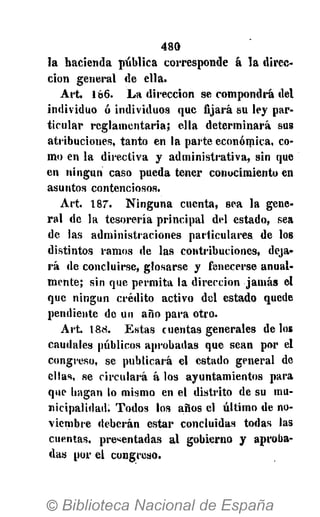 480
la hacienda pública corresponde á la direc-
ción general de ella.
A r t . 186. L a dirección se compondrá del
individuo ó individuos que ñjará su ley par-
ticular reglamentaria; ella determinará sus
atribuciones, tanto en la parte económica, co-
mo en la directiva y administrativa, sin que
en ningún caso pueda tener conocimiento en
asuntos contenciosos.
Art. 187. N i n g u n a cuenta, sea la gene-
ral do la tesorería principal del estado, sea
de las administraciones particulares de los
distintos ramos de las contribuciones, deja-
r á de concluirse, glosarse y fenecerse anual-
mente; sin que permita la dirección jamás el
que ningún crédito activo del estado quede
pendiente de un año para otro.
A r t . 1 8 8 . Estas cuentas generales délos
caudales públicos aprobadas que sean por el
congreso, se publicará el estado general de
ellas, se circulará á los ayuntamientos para
que hagan lo mismo en el distrito de su mu-
nicipalidad. Todos los años el último de no-
viembre deberán estar concluidas todas las
cuentas, presentadas al gobierno y aproba-
das por el congreso.
 