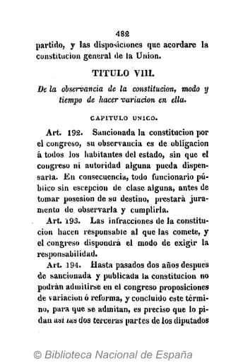 4 8 2
partido, y las disposiciones que acordare la
constitución general de la Union.
T I T U L O V I I I .
De la observancia de la constitución, modo y
tiempo de hacer variación en ella.
CAPITULO ÚNICO.
Art. 192. Sancionada la constitución por
el congreso, su observancia es de obligación
á todos los habitantes del estado, sin que el
congreso ni autoridad alguna pueda dispen-
sarla. En consecuencia, todo funcionario pú-
blico sin escepcion de clase alguna, antes de
tomar posesión de su destino, prestará jura-
mento de observarla y cumplirla.
Art. 193. Las infracciones de la constitu-
ción hacen responsable al que las comete, y
el congreso dispondrá el modo de exigir la
responsabilidad.
Art. 194. Hasta pasados dos años después
de sancionada y publicada la constitución no
podrán admitirse en el congreso proposiciones
de variación ó reforma, y concluido este térmi-
no, para que se admitan, es preciso que lo pi-
dan asi ias dos terceras partes de los diputados
 