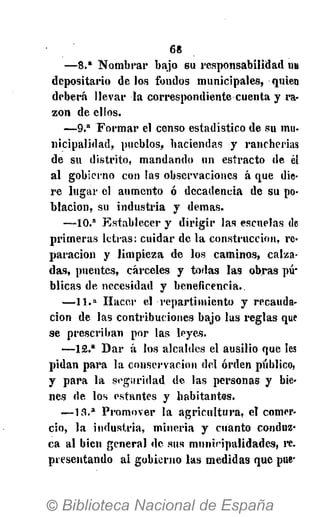 6«
—8." Nombrar bajo su responsabilidad UH
depositario délos fondos municipales, quien
deberá llevar la correspondiente cuenta y ra-
zón de elios.
— 9 . a
Formar el censo estadístico de su mu-
nicipalidad, pueblos, haciendas y rancherías
de su distrito, mandando un esíracto de él
al gobierno con las observaciones á que die-
re lugar el aumento ó decadencia de su po-
blación, su industria y demás.
—10.a
Establecer y dirigir las escuelas de
primeras letras: cuidar de la construcción, re-
paración y limpieza de los caminos, calza-
das, puentes, cárceles y todas las obras pú-
blicas de necesidad y beneficencia.
—11.» Hacer el repartimiento y recauda-
ción de las contribuciones bajo las reglas que
se prescriban por las leyes.
—12.a
Dar á los alcaldes el ausilio que les
pidan para la conservación del orden público,
y para la seguridad de las personas y bie-
nes de los estantes y habitantes.
— 1 3 . a
Promover la agricultura, el comer-
cio, la industria, minería y cuanto conduz-
ca al bien general de sus muniripalidades, re.
presentando ai gobierno las medidas que pue-
 