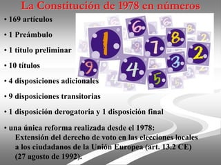 La Constitución de 1978 en números
• 169 artículos
• 1 Preámbulo
• 1 titulo preliminar
• 10 títulos
• 4 disposiciones adicionales
• 9 disposiciones transitorias
• 1 disposición derogatoria y 1 disposición final
• una única reforma realizada desde el 1978:
Extensión del derecho de voto en las elecciones locales
a los ciudadanos de la Unión Europea (art. 13.2 CE)
(27 agosto de 1992).
 