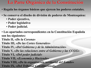 La Parte Orgánica de la Constitución
• Regula los órganos básicos que ejercen los poderes estatales.
• Se conserva el diseño de división de poderes de Montesquieu:
• Poder ejecutivo,
• Poder legislativo
• Poder judicial.
• Los apartados correspondientes en la Constitución Española
son los siguientes:
Título II, «De la Corona»
Título III, «De las Cortes Generales»
Título IV, «Del Gobierno y de la Administración»
Título V, «De las relaciones entre el Gobierno y las CCGG»
Título VI, «Del poder judicial»
Título VII, «Economía y Hacienda»
Título VIII, «De la organización territorial del Estado»
Título IX, «Del Tribunal Constitucional»
 