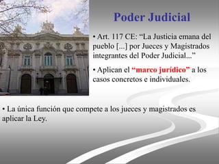 Poder Judicial
• Art. 117 CE: “La Justicia emana del
pueblo [...] por Jueces y Magistrados
integrantes del Poder Judicial...”
• Aplican el “marco jurídico” a los
casos concretos e individuales.
• La única función que compete a los jueces y magistrados es
aplicar la Ley.
 