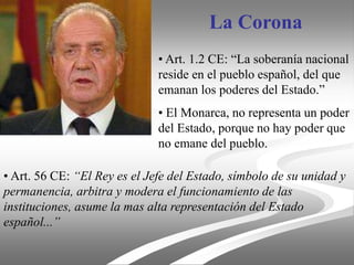 La Corona
• Art. 1.2 CE: “La soberanía nacional
reside en el pueblo español, del que
emanan los poderes del Estado.”
• El Monarca, no representa un poder
del Estado, porque no hay poder que
no emane del pueblo.
• Art. 56 CE: “El Rey es el Jefe del Estado, símbolo de su unidad y
permanencia, arbitra y modera el funcionamiento de las
instituciones, asume la mas alta representación del Estado
español...”
 