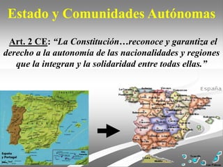 Estado y Comunidades Autónomas
Art. 2 CE: “La Constitución…reconoce y garantiza el
derecho a la autonomía de las nacionalidades y regiones
que la integran y la solidaridad entre todas ellas.”
 