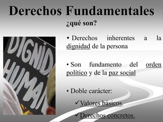 Derechos Fundamentales
¿qué son?
• Derechos inherentes a la
dignidad de la persona
• Son fundamento del orden
político y de la paz social
• Doble carácter:
Valores básicos.
Derechos concretos.
 