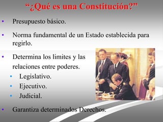 “¿Qué es una Constitución?”
• Presupuesto básico.
• Norma fundamental de un Estado establecida para
regirlo.
• Determina los limites y las
relaciones entre poderes.
• Legislativo.
• Ejecutivo.
• Judicial.
• Garantiza determinados Derechos.
 