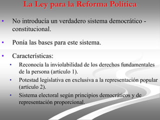 La Ley para la Reforma Política
• No introducía un verdadero sistema democrático -
constitucional.
• Ponía las bases para este sistema.
• Características:
• Reconocía la inviolabilidad de los derechos fundamentales
de la persona (artículo 1).
• Potestad legislativa en exclusiva a la representación popular
(artículo 2).
• Sistema electoral según principios democráticos y de
representación proporcional.
 