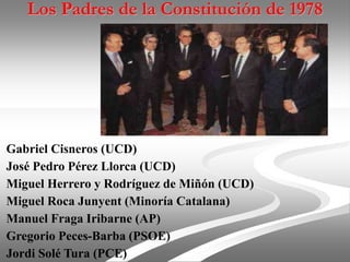 Los Padres de la Constitución de 1978
Gabriel Cisneros (UCD)
José Pedro Pérez Llorca (UCD)
Miguel Herrero y Rodríguez de Miñón (UCD)
Miguel Roca Junyent (Minoría Catalana)
Manuel Fraga Iribarne (AP)
Gregorio Peces-Barba (PSOE)
Jordi Solé Tura (PCE)
 
