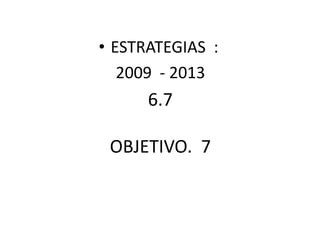 • ESTRATEGIAS :
2009 - 2013
6.7
OBJETIVO. 7
