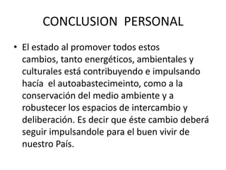 CONCLUSION PERSONAL
• El estado al promover todos estos
cambios, tanto energéticos, ambientales y
culturales está contribuyendo e impulsando
hacía el autoabastecimeinto, como a la
conservación del medio ambiente y a
robustecer los espacios de intercambio y
deliberación. Es decir que éste cambio deberá
seguir impulsandole para el buen vivir de
nuestro País.