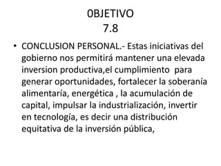 0BJETIVO
7.8
• CONCLUSION PERSONAL.- Estas iniciativas del
gobierno nos permitirá mantener una elevada
inversion productiva,el cumplimiento para
generar oportunidades, fortalecer la soberanía
alimentaría, energética , la acumulación de
capital, impulsar la industrialización, invertir
en tecnología, es decir una distribución
equitativa de la inversión pública,
