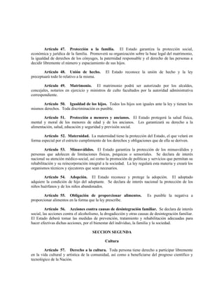 Artículo 47. Protección a la familia. El Estado garantiza la protección social,
económica y jurídica de la familia. Promoverá su organización sobre la base legal del matrimonio,
la igualdad de derechos de los cónyuges, la paternidad responsable y el derecho de las personas a
decidir libremente el número y espaciamiento de sus hijos.
Artículo 48. Unión de hecho. El Estado reconoce la unión de hecho y la ley
preceptuará todo lo relativo a la misma.
Artículo 49. Matrimonio. El matrimonio podrá ser autorizado por los alcaldes,
concejales, notarios en ejercicio y ministros de culto facultados por la autoridad administrativa
correspondiente.
Artículo 50. Igualdad de los hijos. Todos los hijos son iguales ante la ley y tienen los
mismos derechos. Toda discriminación es punible.
Artículo 51. Protección a menores y ancianos. El Estado protegerá la salud física,
mental y moral de los menores de edad y de los ancianos. Les garantizará su derecho a la
alimentación, salud, educación y seguridad y previsión social.
Artículo 52. Maternidad. La maternidad tiene la protección del Estado, el que velará en
forma especial por el estricto cumplimiento de los derechos y obligaciones que de ella se deriven.
Artículo 53. Minusválidos. El Estado garantiza la protección de los minusválidos y
personas que adolecen de limitaciones físicas, psíquicas o sensoriales. Se declara de interés
nacional su atención médico-social, así como la promoción de políticas y servicios que permitan su
rehabilitación y su reincorporación integral a la sociedad. La ley regulará esta materia y creará los
organismos técnicos y ejecutores que sean necesarios.
Artículo 54. Adopción. El Estado reconoce y protege la adopción. El adoptado
adquiere la condición de hijo del adoptante. Se declara de interés nacional la protección de los
niños huérfanos y de los niños abandonados.
Artículo 55. Obligación de proporcionar alimentos. Es punible la negativa a
proporcionar alimentos en la forma que la ley prescribe.
Artículo 56. Acciones contra causas de desintegración familiar. Se declara de interés
social, las acciones contra el alcoholismo, la drogadicción y otras causas de desintegración familiar.
El Estado deberá tomar las medidas de prevención, tratamiento y rehabilitación adecuadas para
hacer efectivas dichas acciones, por el bienestar del individuo, la familia y la sociedad.
SECCION SEGUNDA
Cultura
Artículo 57. Derecho a la cultura. Toda persona tiene derecho a participar libremente
en la vida cultural y artística de la comunidad, así como a beneficiarse del progreso científico y
tecnológico de la Nación.
 