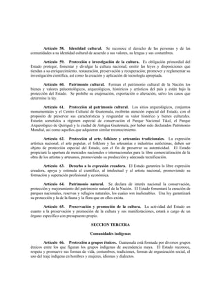 Artículo 58. Identidad cultural. Se reconoce el derecho de las personas y de las
comunidades a su identidad cultural de acuerdo a sus valores, su lengua y sus costumbres.
Artículo 59. Protección e investigación de la cultura. Es obligación primordial del
Estado proteger, fomentar y divulgar la cultura nacional; emitir las leyes y disposiciones que
tiendan a su enriquecimiento, restauración, preservación y recuperación; promover y reglamentar su
investigación científica, así como la creación y aplicación de tecnología apropiada.
Artículo 60. Patrimonio cultural. Forman el patrimonio cultural de la Nación los
bienes y valores paleontológicos, arqueológicos, históricos y artísticos del país y están bajo la
protección del Estado. Se prohibe su enajenación, exportación o alteración, salvo los casos que
determine la ley.
Artículo 61. Protección al patrimonio cultural. Los sitios arqueológicos, conjuntos
monumentales y el Centro Cultural de Guatemala, recibirán atención especial del Estado, con el
propósito de preservar sus características y resguardar su valor histórico y bienes culturales.
Estarán sometidos a régimen especial de conservación el Parque Nacional Tikal, el Parque
Arqueológico de Quiriguá y la ciudad de Antigua Guatemala, por haber sido declarados Patrimonio
Mundial, así como aquellos que adquieran similar reconocimiento.
Artículo 62. Protección al arte, folklore y artesanías tradicionales. La expresión
artística nacional, el arte popular, el folklore y las artesanías e industrias autóctonas, deben ser
objeto de protección especial del Estado, con el fin de preservar su autenticidad. El Estado
propiciará la apertura de mercados nacionales e internacionales para la libre comercialización de la
obra de los artistas y artesanos, promoviendo su producción y adecuada tecnificación.
Artículo 63. Derecho a la expresión creadora. El Estado garantiza la libre expresión
creadora, apoya y estimula al científico, al intelectual y al artista nacional, promoviendo su
formación y superación profesional y económica.
Artículo 64. Patrimonio natural. Se declara de interés nacional la conservación,
protección y mejoramiento del patrimonio natural de la Nación. El Estado fomentará la creación de
parques nacionales, reservas y refugios naturales, los cuales son inalienables. Una ley garantizará
su protección y la de la fauna y la flora que en ellos exista.
Artículo 65. Preservación y promoción de la cultura. La actividad del Estado en
cuanto a la preservación y promoción de la cultura y sus manifestaciones, estará a cargo de un
órgano específico con presupuesto propio.
SECCION TERCERA
Comunidades indígenas
Artículo 66. Protección a grupos étnicos. Guatemala está formada por diversos grupos
étnicos entre los que figuran los grupos indígenas de ascendencia maya. El Estado reconoce,
respeta y promueve sus formas de vida, costumbres, tradiciones, formas de organización social, el
uso del traje indígena en hombres y mujeres, idiomas y dialectos.
 