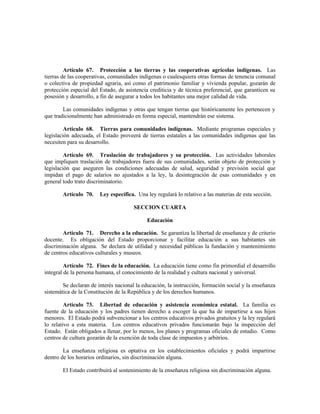 Artículo 67. Protección a las tierras y las cooperativas agrícolas indígenas. Las
tierras de las cooperativas, comunidades indígenas o cualesquiera otras formas de tenencia comunal
o colectiva de propiedad agraria, así como el patrimonio familiar y vivienda popular, gozarán de
protección especial del Estado, de asistencia crediticia y de técnica preferencial, que garanticen su
posesión y desarrollo, a fin de asegurar a todos los habitantes una mejor calidad de vida.
Las comunidades indígenas y otras que tengan tierras que históricamente les pertenecen y
que tradicionalmente han administrado en forma especial, mantendrán ese sistema.
Artículo 68. Tierras para comunidades indígenas. Mediante programas especiales y
legislación adecuada, el Estado proveerá de tierras estatales a las comunidades indígenas que las
necesiten para su desarrollo.
Artículo 69. Traslación de trabajadores y su protección. Las actividades laborales
que impliquen traslación de trabajadores fuera de sus comunidades, serán objeto de protección y
legislación que aseguren las condiciones adecuadas de salud, seguridad y previsión social que
impidan el pago de salarios no ajustados a la ley, la desintegración de esas comunidades y en
general todo trato discriminatorio.
Artículo 70. Ley específica. Una ley regulará lo relativo a las materias de esta sección.
SECCION CUARTA
Educación
Artículo 71. Derecho a la educación. Se garantiza la libertad de enseñanza y de criterio
docente. Es obligación del Estado proporcionar y facilitar educación a sus habitantes sin
discriminación alguna. Se declara de utilidad y necesidad públicas la fundación y mantenimiento
de centros educativos culturales y museos.
Artículo 72. Fines de la educación. La educación tiene como fin primordial el desarrollo
integral de la persona humana, el conocimiento de la realidad y cultura nacional y universal.
Se declaran de interés nacional la educación, la instrucción, formación social y la enseñanza
sistemática de la Constitución de la República y de los derechos humanos.
Artículo 73. Libertad de educación y asistencia económica estatal. La familia es
fuente de la educación y los padres tienen derecho a escoger la que ha de impartirse a sus hijos
menores. El Estado podrá subvencionar a los centros educativos privados gratuitos y la ley regulará
lo relativo a esta materia. Los centros educativos privados funcionarán bajo la inspección del
Estado. Están obligados a llenar, por lo menos, los planes y programas oficiales de estudio. Como
centros de cultura gozarán de la exención de toda clase de impuestos y arbitrios.
La enseñanza religiosa es optativa en los establecimientos oficiales y podrá impartirse
dentro de los horarios ordinarios, sin discriminación alguna.
El Estado contribuirá al sostenimiento de la enseñanza religiosa sin discriminación alguna.
 