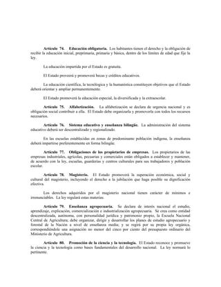 Artículo 74. Educación obligatoria. Los habitantes tienen el derecho y la obligación de
recibir la educación inicial, preprimaria, primaria y básica, dentro de los límites de edad que fije la
ley.
La educación impartida por el Estado es gratuita.
El Estado proveerá y promoverá becas y créditos educativos.
La educación científica, la tecnólogica y la humanística constituyen objetivos que el Estado
deberá orientar y ampliar permanentemente.
El Estado promoverá la educación especial, la diversificada y la extraescolar.
Artículo 75. Alfabetización. La alfabetización se declara de urgencia nacional y es
obligación social contribuir a ella. El Estado debe organizarla y promoverla con todos los recursos
necesarios.
Artículo 76. Sistema educativo y enseñanza bilingüe. La administración del sistema
educativo deberá ser descentralizado y regionalizado.
En las escuelas establecidas en zonas de predominante población indígena, la enseñanza
deberá impartirse preferentemente en forma bilingüe.
Artículo 77. Obligaciones de los propietarios de empresas. Los propietarios de las
empresas industriales, agrícolas, pecuarias y comerciales están obligados a establecer y mantener,
de acuerdo con la ley, escuelas, guarderías y centros culturales para sus trabajadores y población
escolar.
Artículo 78. Magisterio. El Estado promoverá la superación económica, social y
cultural del magisterio, incluyendo el derecho a la jubilación que haga posible su dignificación
efectiva.
Los derechos adquiridos por el magisterio nacional tienen carácter de mínimos e
irrenunciables. La ley regulará estas materias.
Artículo 79. Enseñanza agropecuaria. Se declara de interés nacional el estudio,
aprendizaje, explicación, comercialización e industrialización agropecuaria. Se crea como entidad
descentralizada, autónoma, con personalidad jurídica y patrimonio propio, la Escuela Nacional
Central de Agricultura; debe organizar, dirigir y desarrollar los planes de estudio agropecuario y
forestal de la Nación a nivel de enseñanza media; y se regirá por su propia ley orgánica,
correspondiéndole una asignación no menor del cinco por ciento del presupuesto ordinario del
Ministerio de Agricultura.
Artículo 80. Promoción de la ciencia y la tecnología. El Estado reconoce y promueve
la ciencia y la tecnología como bases fundamentales del desarrollo nacional. La ley normará lo
pertinente.
 