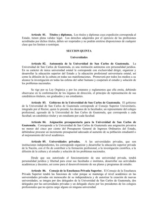 Artículo 81. Títulos y diplomas. Los títulos y diplomas cuya expedición corresponda al
Estado, tienen plena validez legal. Los derechos adquiridos por el ejercicio de las profesiones
acreditadas por dichos títulos, deben ser respetados y no podrán emitirse disposiciones de cualquier
clase que los limiten o restrinjan.
SECCION QUINTA
Universidades
Artículo 82. Autonomía de la Universidad de San Carlos de Guatemala. La
Universidad de San Carlos de Guatemala, es una institución autónoma con personalidad jurídica.
En su carácter de única universidad estatal le corresponde con exclusividad dirigir, organizar y
desarrollar la educación superior del Estado y la educación profesional universitaria estatal, así
como la difusión de la cultura en todas sus manifestaciones. Promoverá por todos los medios a su
alcance la investigación en todas las esferas del saber humano y cooperará al estudio y solución de
los problemas nacionales.
Se rige por su Ley Orgánica y por los estatutos y reglamentos que ella emita, debiendo
observarse en la conformación de los órganos de dirección, el principio de representación de sus
catedráticos titulares, sus graduados y sus estudiantes.
Artículo 83. Gobierno de la Universidad de San Carlos de Guatemala. El gobierno
de la Universidad de San Carlos de Guatemala corresponde al Consejo Superior Universitario,
integrado por el Rector, quien lo preside; los decanos de la facultades; un representante del colegio
profesional, egresado de la Universidad de San Carlos de Guatemala, que corresponda a cada
facultad; un catedrático titular y un estudiante por cada facultad.
Artículo 84. Asignación presupuestaria para la Universidad de San Carlos de
Guatemala. Corresponde a la Universidad de San Carlos de Guatemala una asignación privativa
no menor del cinco por ciento del Presupuesto General de Ingresos Ordinarios del Estado,
debiéndose procurar un incremento presupuestal adecuado al aumento de su población estudiantil o
al mejoramiento del nivel académico.
Artículo 85. Universidades privadas. A las universidades privadas, que son
instituciones independientes, les corresponde organizar y desarrollar la educación superior privada
de la Nación, con el fin de contribuir a la formación profesional, a la investigación científica, a la
difusión de la cultura y al estudio y solución de los problemas nacionales.
Desde que sea autorizado el funcionamiento de una universidad privada, tendrá
personalidad jurídica y libertad para crear sus facultades e institutos, desarrollar sus actividades
académicas y docentes, así como para el desenvolvimiento de sus planes y programas de estudio.
Artículo 86. Consejo de la Enseñanza Privada Superior. El Consejo de la Enseñanza
Privada Superior tendrá las funciones de velar porque se mantenga el nivel académico en las
universidades privadas sin menoscabo de su independencia y de autorizar la creación de nuevas
universidades; se integra por dos delegados de la Universidad de San Carlos de Guatemala, dos
delegados por las universidades privadas y un delegado electo por los presidentes de los colegios
profesionales que no ejerza cargo alguno en ninguna universidad.
 