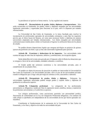 La presidencia se ejercerá en forma rotativa. La ley regulará esta materia.
Artículo 87. Reconocimiento de grados, títulos, diplomas e incorporaciones. Sólo
serán reconocidos en Guatemala, los grados, títulos y diplomas otorgados por las universidades
legalmente autorizadas y organizadas para funcionar en el país, salvo lo dispuesto por tratados
internacionales.
La Universidad de San Carlos de Guatemala, es la única facultada para resolver la
incorporación de profesionales egresados de universidades extranjeras y para fijar los requisitos
previos que al efecto hayan de llenarse, así como para reconocer títulos y diplomas de carácter
universitario amparados por tratados internacionales. Los títulos otorgados por universidades
centroamericanas tendrán plena validez en Guatemala al lograrse la unificación básica de los planes
de estudio.
No podrán dictarse disposiciones legales que otorguen privilegios en perjuicio de quienes
ejercen una profesión con título o que ya han sido autorizados legalmente para ejercerla.
Artículo 88. Exenciones y deducciones de los impuestos. Las universidades están
exentas del pago de toda clase de impuestos, arbitrios y contribuciones, sin excepción alguna.
Serán deducibles de la renta neta gravada por el Impuesto sobre la Renta las donaciones que
se otorguen a favor de las universidades, entidades culturales o científicas.
El Estado podrá dar asistencia económica a las universidades privadas, para el
cumplimiento de sus propios fines.
No podrán ser objeto de procesos de ejecución ni podrán ser intervenidas la Universidad de
San Carlos de Guatemala y las universidades privadas, salvo el caso de las universidades privadas
cuando la obligación que se haga valer provenga de contratos civiles, mercantiles o laborales.
Artículo 89. Otorgamiento de grados, títulos y diplomas. Solamente las
universidades legalmente autorizadas podrán otorgar grados y expedir títulos y diplomas de
graduación en educación superior.
Artículo 90. Colegiación profesional. La colegiación de los profesionales
universitarios es obligatoria y tendrá por fines la superación moral, científica, técnica y material de
las profesiones universitarias y el control de su ejercicio.
Los colegios profesionales, como asociaciones gremiales con personalidad jurídica,
funcionarán de conformidad con la Ley de Colegiación Profesional obligatoria y los estatutos de
cada colegio se aprobarán con independencia de las universidades de las que fueren egresados sus
miembros.
Contribuirán al fortalecimiento de la autonomía de la Universidad de San Carlos de
Guatemala y a los fines y objetivos de todas las universidades del país.
 