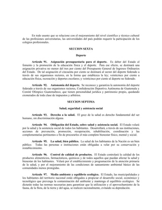 En todo asunto que se relacione con el mejoramiento del nivel científico y técnico cultural
de las profesiones universitarias, las universidades del país podrán requerir la participación de los
colegios profesionales.
SECCION SEXTA
Deporte
Artículo 91. Asignación presupuestaria para el deporte. Es deber del Estado el
fomento y la promoción de la educación física y el deporte. Para ese efecto, se destinará una
asignación privativa no menor del tres por ciento del Presupuesto General de Ingresos Ordinarios
del Estado. De tal asignación el cincuenta por ciento se destinará al sector del deporte federado a
través de sus organismos rectores, en la forma que establezca la ley; veinticinco por ciento a
educación física, recreación y deportes escolares; y veinticinco por ciento al deporte no federado.
Artículo 92. Autonomía del deporte. Se reconoce y garantiza la autonomía del deporte
federado a través de sus organismos rectores, Confederación Deportiva Autónoma de Guatemala y
Comité Olímpico Guatemalteco, que tienen personalidad jurídica y patrimonio propio, quedando
exonerados de toda clase de impuestos y arbitrios.
SECCION SEPTIMA
Salud, seguridad y asistencia social
Artículo 93. Derecho a la salud. El goce de la salud es derecho fundamental del ser
humano, sin discriminación alguna.
Artículo 94. Obligación del Estado, sobre salud y asistencia social. El Estado velará
por la salud y la asistencia social de todos los habitantes. Desarrollará, a través de sus instituciones,
acciones de prevención, promoción, recuperación, rehabilitación, coordinación y las
complementarias pertinentes a fin de procurarles el más completo bienestar físico, mental y social.
Artículo 95. La salud, bien público. La salud de los habitantes de la Nación es un bien
público. Todas las personas e instituciones están obligadas a velar por su conservación y
restablecimiento.
Artículo 96. Control de calidad de productos. El Estado controlará la calidad de los
productos alimenticios, farmacéuticos, químicos y de todos aquellos que puedan afectar la salud y
bienestar de los habitantes. Velará por el establecimiento y programación de la atención primaria
de la salud, y por el mejoramiento de las condiciones de saneamiento ambiental básico de las
comunidades menos protegidas.
Artículo 97. Medio ambiente y equilibrio ecológico. El Estado, las municipalidades y
los habitantes del territorio nacional están obligados a propiciar el desarrollo social, económico y
tecnológico que prevenga la contaminación del ambiente y mantenga el equilibrio ecológico. Se
dictarán todas las normas necesarias para garantizar que la utilización y el aprovechamiento de la
fauna, de la flora, de la tierra y del agua, se realicen racionalmente, evitando su depredación.
 