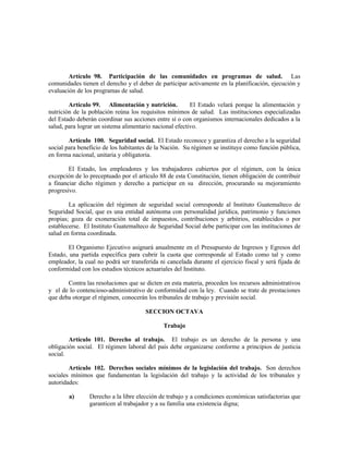 Artículo 98. Participación de las comunidades en programas de salud. Las
comunidades tienen el derecho y el deber de participar activamente en la planificación, ejecución y
evaluación de los programas de salud.
Artículo 99. Alimentación y nutrición. El Estado velará porque la alimentación y
nutrición de la población reúna los requisitos mínimos de salud. Las instituciones especializadas
del Estado deberán coordinar sus acciones entre sí o con organismos internacionales dedicados a la
salud, para lograr un sistema alimentario nacional efectivo.
Artículo 100. Seguridad social. El Estado reconoce y garantiza el derecho a la seguridad
social para beneficio de los habitantes de la Nación. Su régimen se instituye como función pública,
en forma nacional, unitaria y obligatoria.
El Estado, los empleadores y los trabajadores cubiertos por el régimen, con la única
excepción de lo preceptuado por el artículo 88 de esta Constitución, tienen obligación de contribuir
a financiar dicho régimen y derecho a participar en su dirección, procurando su mejoramiento
progresivo.
La aplicación del régimen de seguridad social corresponde al Instituto Guatemalteco de
Seguridad Social, que es una entidad autónoma con personalidad jurídica, patrimonio y funciones
propias; goza de exoneración total de impuestos, contribuciones y arbitrios, establecidos o por
establecerse. El Instituto Guatemalteco de Seguridad Social debe participar con las instituciones de
salud en forma coordinada.
El Organismo Ejecutivo asignará anualmente en el Presupuesto de Ingresos y Egresos del
Estado, una partida específica para cubrir la cuota que corresponde al Estado como tal y como
empleador, la cual no podrá ser transferida ni cancelada durante el ejercicio fiscal y será fijada de
conformidad con los estudios técnicos actuariales del Instituto.
Contra las resoluciones que se dicten en esta materia, proceden los recursos administrativos
y el de lo contencioso-administrativo de conformidad con la ley. Cuando se trate de prestaciones
que deba otorgar el régimen, conocerán los tribunales de trabajo y previsión social.
SECCION OCTAVA
Trabajo
Artículo 101. Derecho al trabajo. El trabajo es un derecho de la persona y una
obligación social. El régimen laboral del país debe organizarse conforme a principios de justicia
social.
Artículo 102. Derechos sociales mínimos de la legislación del trabajo. Son derechos
sociales mínimos que fundamentan la legislación del trabajo y la actividad de los tribunales y
autoridades:
a) Derecho a la libre elección de trabajo y a condiciones económicas satisfactorias que
garanticen al trabajador y a su familia una existencia digna;
 