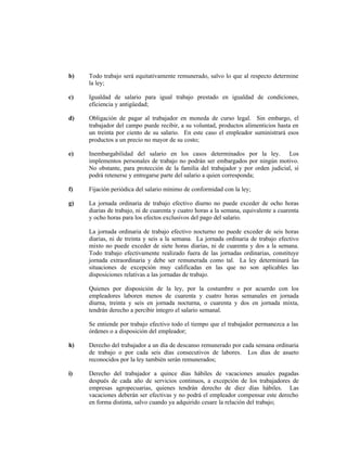 b) Todo trabajo será equitativamente remunerado, salvo lo que al respecto determine
la ley;
c) Igualdad de salario para igual trabajo prestado en igualdad de condiciones,
eficiencia y antigüedad;
d) Obligación de pagar al trabajador en moneda de curso legal. Sin embargo, el
trabajador del campo puede recibir, a su voluntad, productos alimenticios hasta en
un treinta por ciento de su salario. En este caso el empleador suministrará esos
productos a un precio no mayor de su costo;
e) Inembargabilidad del salario en los casos determinados por la ley. Los
implementos personales de trabajo no podrán ser embargados por ningún motivo.
No obstante, para protección de la familia del trabajador y por orden judicial, sí
podrá retenerse y entregarse parte del salario a quien corresponda;
f) Fijación periódica del salario mínimo de conformidad con la ley;
g) La jornada ordinaria de trabajo efectivo diurno no puede exceder de ocho horas
diarias de trabajo, ni de cuarenta y cuatro horas a la semana, equivalente a cuarenta
y ocho horas para los efectos exclusivos del pago del salario.
La jornada ordinaria de trabajo efectivo nocturno no puede exceder de seis horas
diarias, ni de treinta y seis a la semana. La jornada ordinaria de trabajo efectivo
mixto no puede exceder de siete horas diarias, ni de cuarenta y dos a la semana.
Todo trabajo efectivamente realizado fuera de las jornadas ordinarias, constituye
jornada extraordinaria y debe ser remunerada como tal. La ley determinará las
situaciones de excepción muy calificadas en las que no son aplicables las
disposiciones relativas a las jornadas de trabajo.
Quienes por disposición de la ley, por la costumbre o por acuerdo con los
empleadores laboren menos de cuarenta y cuatro horas semanales en jornada
diurna, treinta y seis en jornada nocturna, o cuarenta y dos en jornada mixta,
tendrán derecho a percibir íntegro el salario semanal.
Se entiende por trabajo efectivo todo el tiempo que el trabajador permanezca a las
órdenes o a disposición del empleador;
h) Derecho del trabajador a un día de descanso remunerado por cada semana ordinaria
de trabajo o por cada seis días consecutivos de labores. Los días de asueto
reconocidos por la ley también serán remunerados;
i) Derecho del trabajador a quince días hábiles de vacaciones anuales pagadas
después de cada año de servicios continuos, a excepción de los trabajadores de
empresas agropecuarias, quienes tendrán derecho de diez días hábiles. Las
vacaciones deberán ser efectivas y no podrá el empleador compensar este derecho
en forma distinta, salvo cuando ya adquirido cesare la relación del trabajo;
 