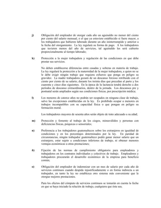 j) Obligación del empleador de otorgar cada año un aguinaldo no menor del ciento
por ciento del salario mensual, o el que ya estuviere establecido si fuere mayor, a
los trabajadores que hubieren laborado durante un año ininterrumpido y anterior a
la fecha del otorgamiento. La ley regulará su forma de pago. A los trabajadores
que tuvieren menos del año de servicios, tal aguinaldo les será cubierto
proporcionalmente al tiempo laborado;
k) Protección a la mujer trabajadora y regulación de las condiciones en que debe
prestar sus servicios.
No deben establecerse diferencias entre casadas y solteras en materia de trabajo.
La ley regulará la protección a la maternidad de la mujer trabajadora, a quien no se
le debe exigir ningún trabajo que requiera esfuerzo que ponga en peligro su
gravidez. La madre trabajadora gozará de un descanso forzoso retribuido con el
ciento por ciento de su salario, durante los treinta días que precedan al parto y los
cuarenta y cinco días siguientes. En la época de la lactancia tendrá derecho a dos
períodos de descanso extraordinarios, dentro de la jornada. Los descansos pre y
postnatal serán ampliados según sus condiciones físicas, por prescripción médica;
l) Los menores de catorce años no podrán ser ocupados en ninguna clase de trabajo,
salvo las excepciones establecidas en la ley. Es prohibido ocupar a menores en
trabajos incompatibles con su capacidad física o que pongan en peligro su
formación moral.
Los trabajadores mayores de sesenta años serán objeto de trato adecuado a su edad;
m) Protección y fomento al trabajo de los ciegos, minusválidos y personas con
deficiencias físicas, psíquicas o sensoriales;
n) Preferencia a los trabajadores guatemaltecos sobre los extranjeros en igualdad de
condiciones y en los porcentajes determinados por la ley. En paridad de
circunstancias, ningún trabajador guatemalteco podrá ganar menor salario que un
extranjero, estar sujeto a condiciones inferiores de trabajo, ni obtener menores
ventajas económicas u otras prestaciones;
ñ) Fijación de las normas de cumplimiento obligatorio para empleadores y
trabajadores en los contratos individuales y colectivos de trabajo. Empleadores y
trabajadores procurarán el desarrollo económico de la empresa para beneficio
común;
o) Obligación del empleador de indemnizar con un mes de salario por cada año de
servicios continuos cuando despida injustificadamente o en forma indirecta a un
trabajador, en tanto la ley no establezca otro sistema más conveniente que le
otorgue mejores prestaciones.
Para los efectos del cómputo de servicios continuos se tomarán en cuenta la fecha
en que se haya iniciado la relación de trabajo, cualquiera que ésta sea;
 