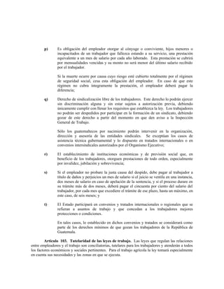 p) Es obligación del empleador otorgar al cónyuge o conviviente, hijos menores o
incapacitados de un trabajador que fallezca estando a su servicio, una prestación
equivalente a un mes de salario por cada año laborado. Esta prestación se cubrirá
por mensualidades vencidas y su monto no será menor del último salario recibido
por el trabajador.
Si la muerte ocurre por causa cuyo riesgo esté cubierto totalmente por el régimen
de seguridad social, cesa esta obligación del empleador. En caso de que este
régimen no cubra íntegramente la prestación, el empleador deberá pagar la
diferencia;
q) Derecho de sindicalización libre de los trabajadores. Este derecho lo podrán ejercer
sin discriminación alguna y sin estar sujetos a autorización previa, debiendo
únicamente cumplir con llenar los requisitos que establezca la ley. Los trabajadores
no podrán ser despedidos por participar en la formación de un sindicato, debiendo
gozar de este derecho a partir del momento en que den aviso a la Inspección
General de Trabajo.
Sólo los guatemaltecos por nacimiento podrán intervenir en la organización,
dirección y asesoría de las entidades sindicales. Se exceptúan los casos de
asistencia técnica gubernamental y lo dispuesto en tratados internacionales o en
convenios intersindicales autorizados por el Organismo Ejecutivo;
r) El establecimiento de instituciones económicas y de previsión social que, en
beneficio de los trabajadores, otorguen prestaciones de todo orden, especialmente
por invalidez, jubilación y sobrevivencia;
s) Si el empleador no probare la justa causa del despido, debe pagar al trabajador a
título de daños y perjuicios un mes de salario si el juicio se ventila en una instancia,
dos meses de salario en caso de apelación de la sentencia, y si el proceso durare en
su trámite más de dos meses, deberá pagar el cincuenta por ciento del salario del
trabajador, por cada mes que excediere el trámite de ese plazo, hasta un máximo, en
este caso, de seis meses; y
t) El Estado participará en convenios y tratados internacionales o regionales que se
refieran a asuntos de trabajo y que concedan a los trabajadores mejores
protecciones o condiciones.
En tales casos, lo establecido en dichos convenios y tratados se considerará como
parte de los derechos mínimos de que gozan los trabajadores de la República de
Guatemala.
Artículo 103. Tutelaridad de las leyes de trabajo. Las leyes que regulan las relaciones
entre empleadores y el trabajo son conciliatorias, tutelares para los trabajadores y atenderán a todos
los factores económicos y sociales pertinentes. Para el trabajo agrícola la ley tomará especialmente
en cuenta sus necesidades y las zonas en que se ejecuta.
 